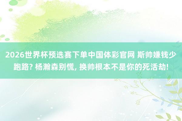 2026世界杯预选赛下单中国体彩官网 斯帅嫌钱少跑路? 杨瀚森别慌， 换帅根本不是你的死活劫!