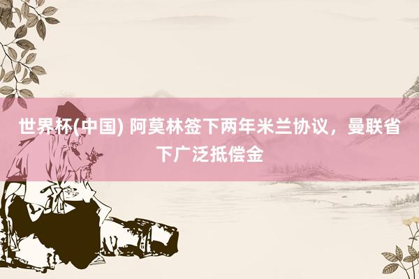 世界杯(中国) 阿莫林签下两年米兰协议，曼联省下广泛抵偿金