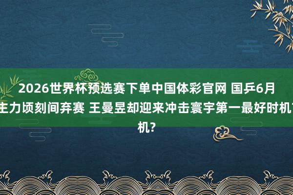 2026世界杯预选赛下单中国体彩官网 国乒6月主力顷刻间弃赛 王曼昱却迎来冲击寰宇第一最好时机?