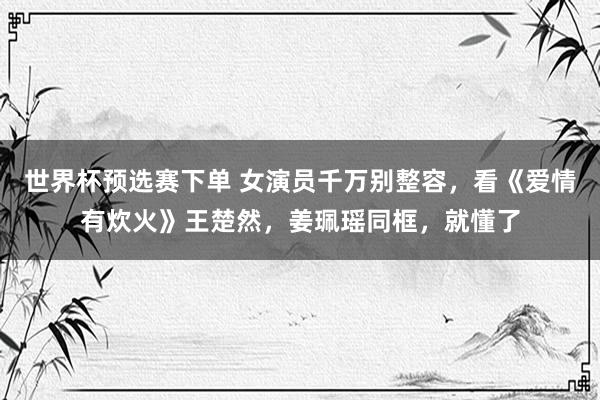 世界杯预选赛下单 女演员千万别整容，看《爱情有炊火》王楚然，姜珮瑶同框，就懂了