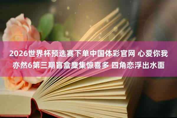 2026世界杯预选赛下单中国体彩官网 心爱你我亦然6第三期盲盒麇集惊喜多 四角恋浮出水面