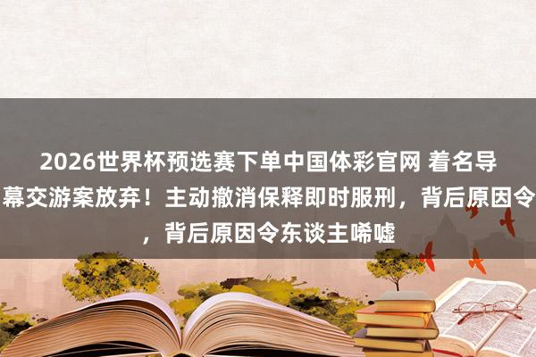 2026世界杯预选赛下单中国体彩官网 着名导演黄百鸣内幕交游案放弃!主动撤消保释即时服刑,背后原因令东谈主唏嘘